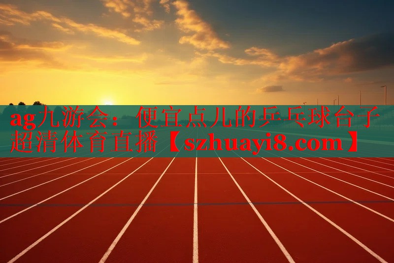 ag九游会：便宜点儿的乒乓球台子超清体育直播